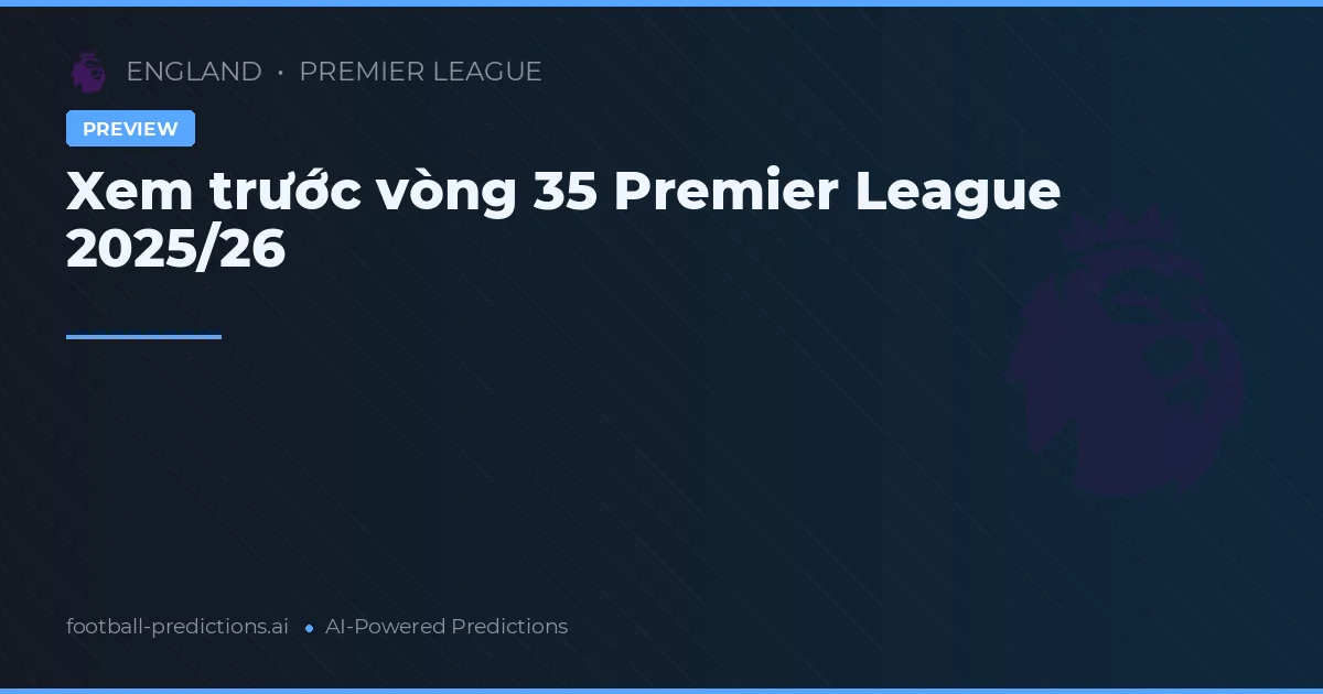 Xem trước vòng 35 Premier League 2025/26