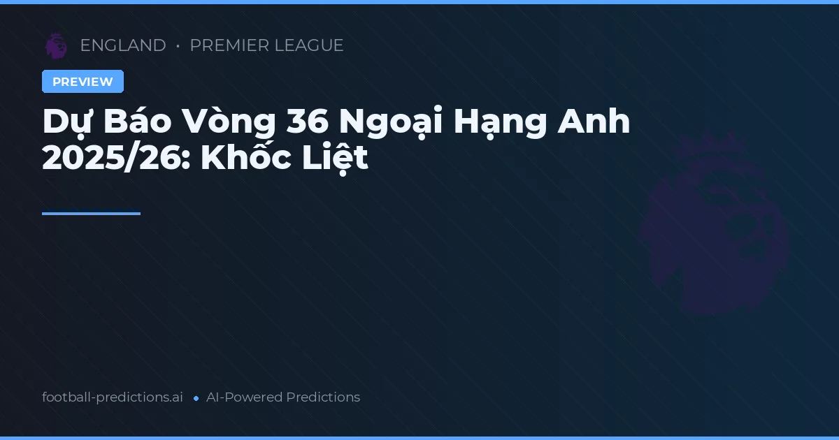 Dự Báo Vòng 36 Ngoại Hạng Anh 2025/26: Khốc Liệt