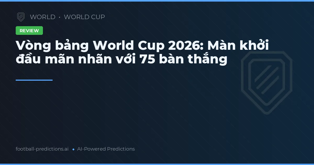 Vòng bảng World Cup 2026: Màn khởi đầu mãn nhãn với 75 bàn thắng