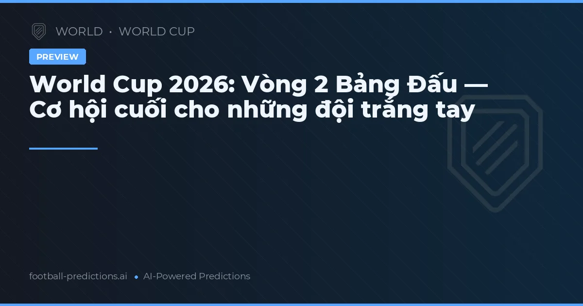 World Cup 2026: Vòng 2 Bảng Đấu — Cơ hội cuối cho những đội trắng tay