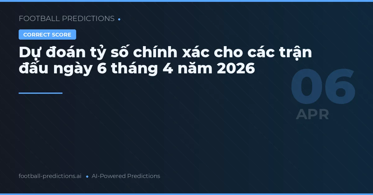 Dự đoán tỷ số chính xác cho các trận đấu ngày 6 tháng 4 năm 2026