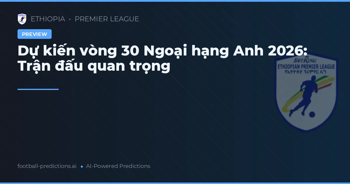 Dự kiến vòng 30 Ngoại hạng Anh 2026: Trận đấu quan trọng