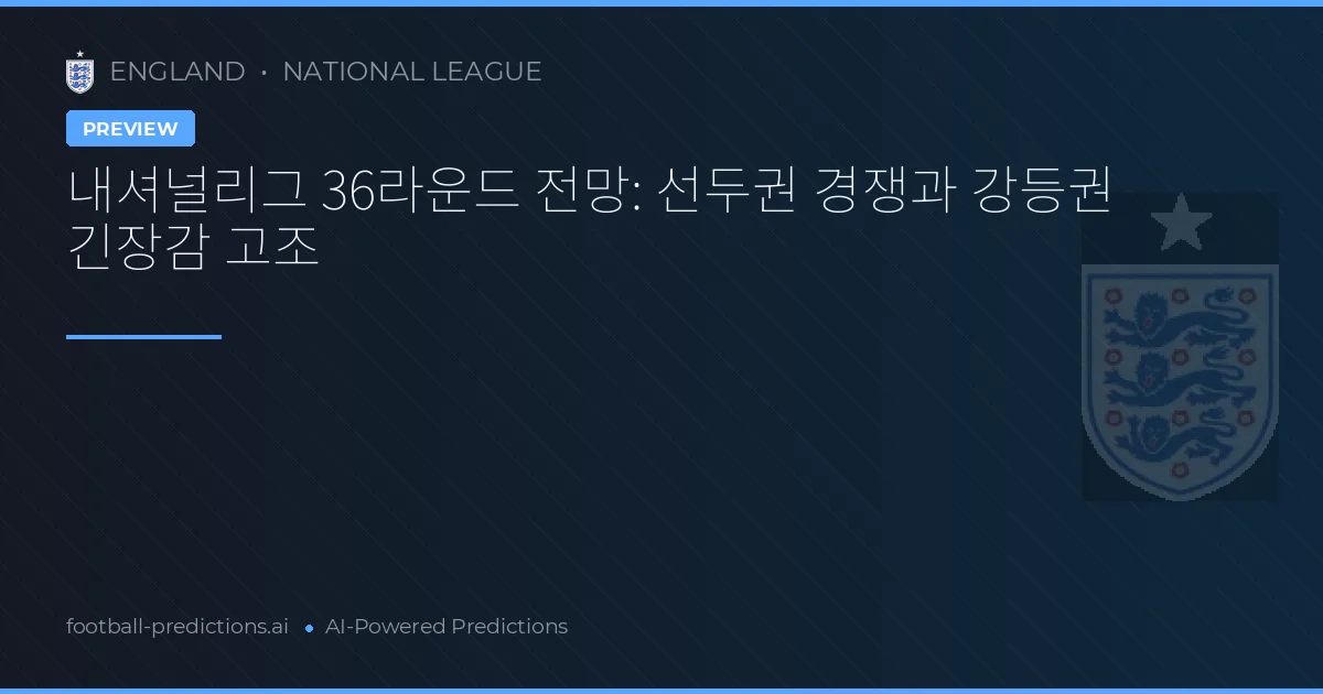 내셔널리그 36라운드 전망: 선두권 경쟁과 강등권 긴장감 고조