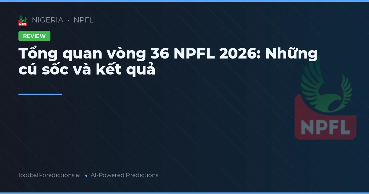 Tổng quan vòng 36 NPFL 2026: Những cú sốc và kết quả