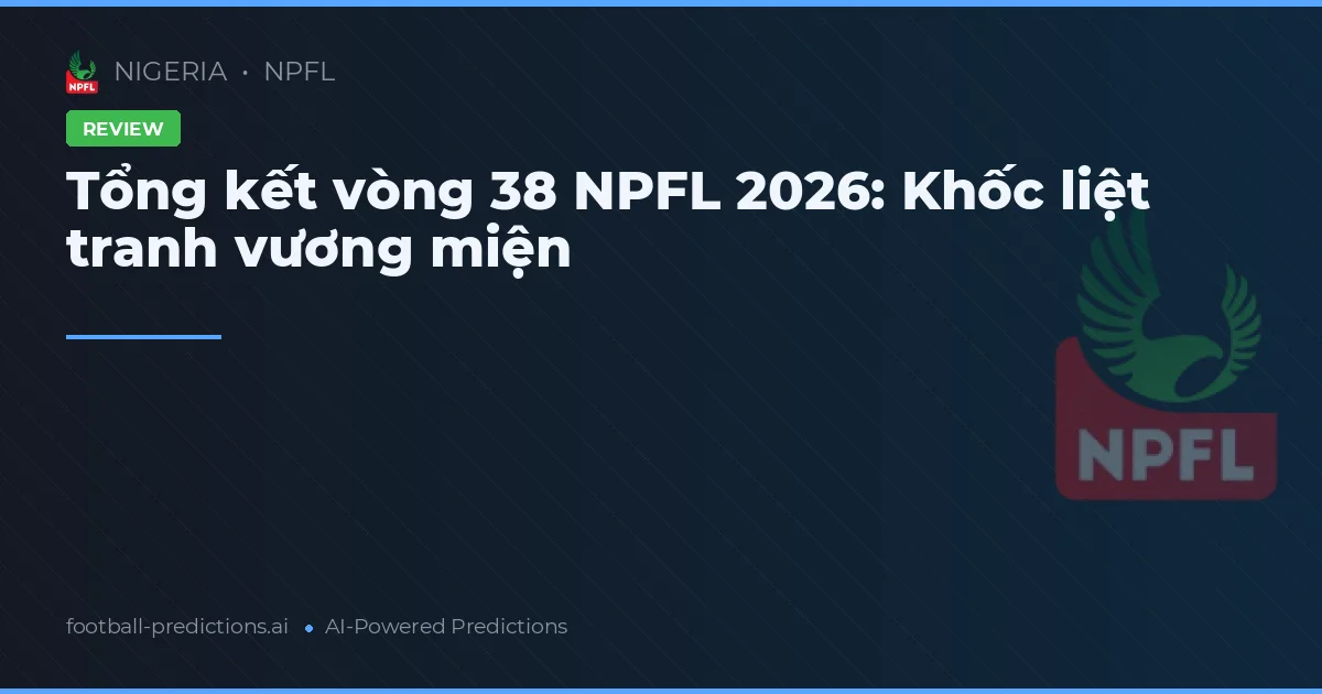 Tổng kết vòng 38 NPFL 2026: Khốc liệt tranh vương miện