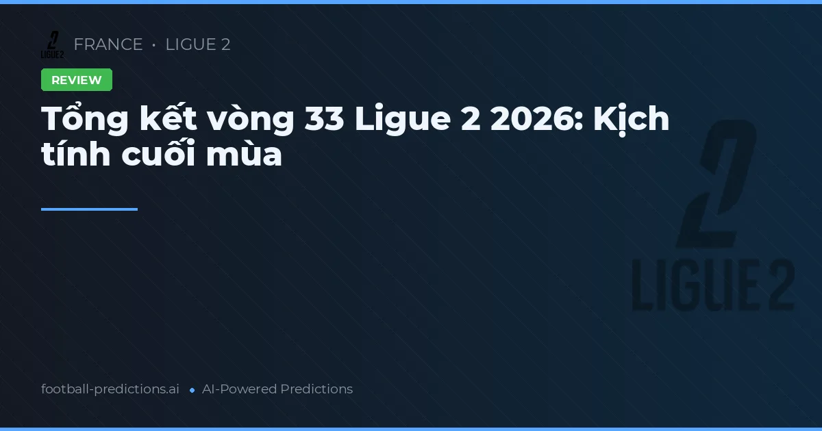 Tổng kết vòng 33 Ligue 2 2026: Kịch tính cuối mùa