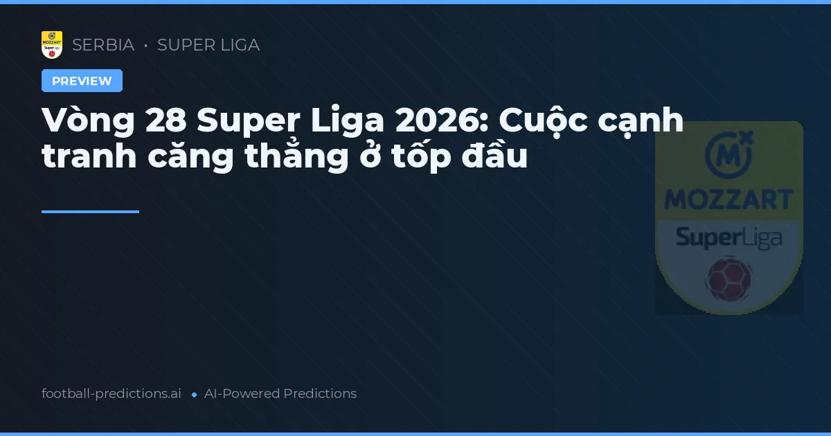 Vòng 28 Super Liga 2026: Cuộc cạnh tranh căng thẳng ở tốp đầu