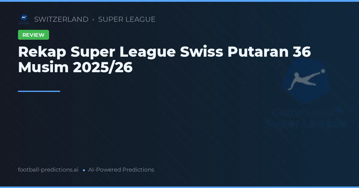 Rekap Super League Swiss Putaran 36 Musim 2025/26