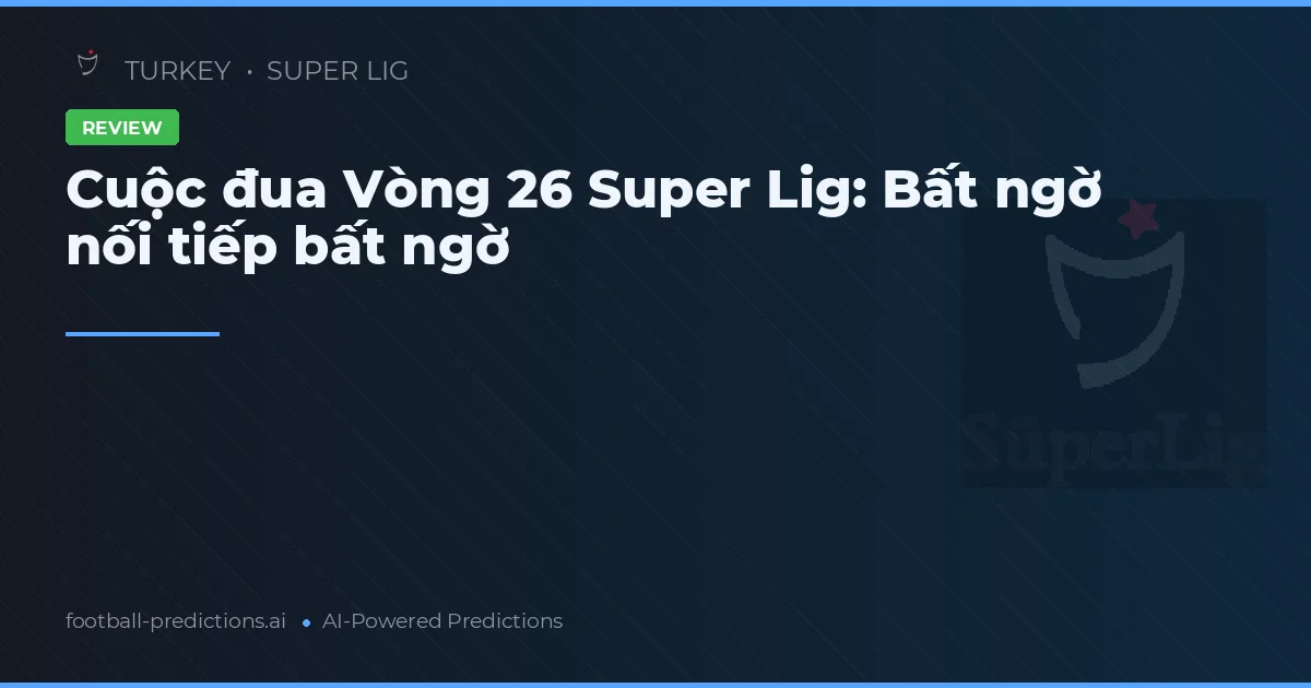 Cuộc đua Vòng 26 Super Lig: Bất ngờ nối tiếp bất ngờ
