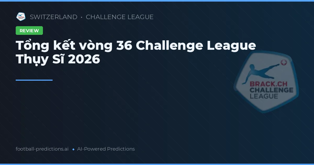 Tổng kết vòng 36 Challenge League Thụy Sĩ 2026