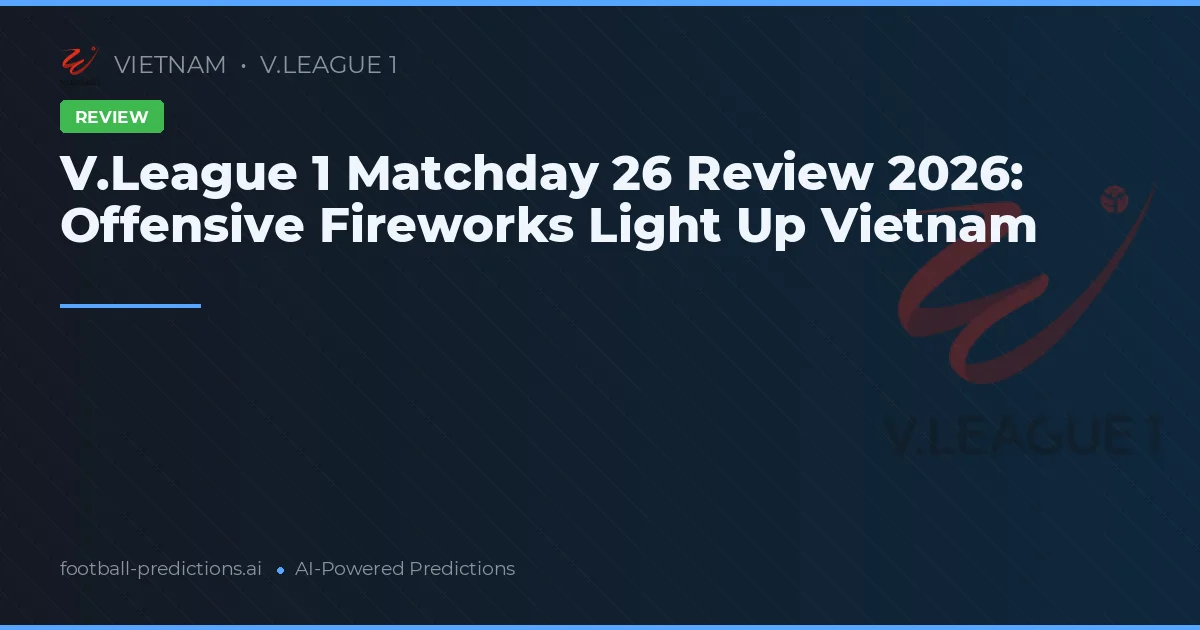 V.League 1 Matchday 26 Review 2026: Offensive Fireworks Light Up Vietnam